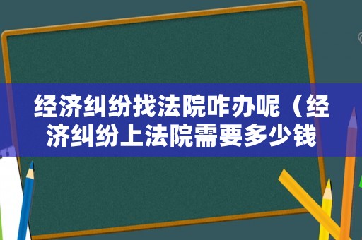 經濟糾紛找法院咋辦呢（經濟糾紛上法院需要多少錢）