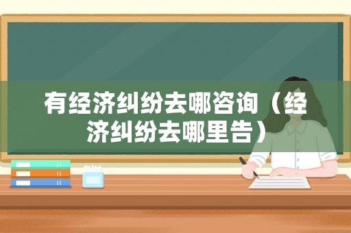 有經濟糾紛去哪咨詢（經濟糾紛去哪里告）