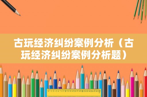 古玩經濟糾紛案例分析（古玩經濟糾紛案例分析題）