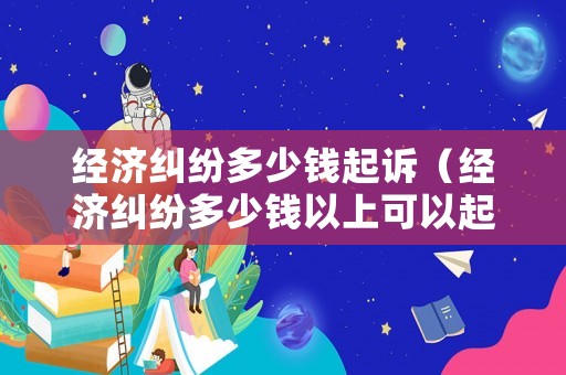 經濟糾紛多少錢起訴（經濟糾紛多少錢以上可以起訴）