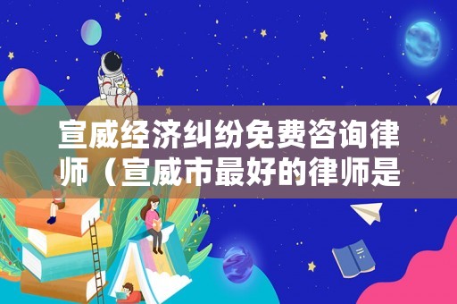 宣威經濟糾紛免費咨詢律師（宣威市最好的律師是誰）