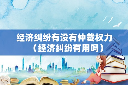 經(jīng)濟(jì)糾紛有沒有仲裁權(quán)力（經(jīng)濟(jì)糾紛有用嗎）