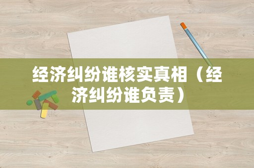 經(jīng)濟(jì)糾紛誰(shuí)核實(shí)真相（經(jīng)濟(jì)糾紛誰(shuí)負(fù)責(zé)）