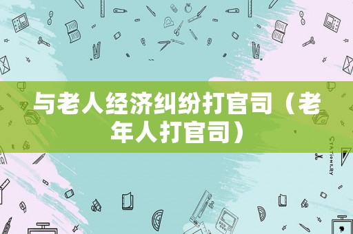 與老人經(jīng)濟(jì)糾紛打官司（老年人打官司）