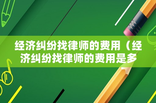 經濟糾紛找律師的費用（經濟糾紛找律師的費用是多少）