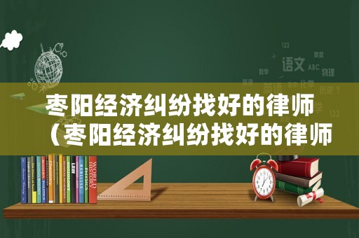 棗陽經濟糾紛找好的律師（棗陽經濟糾紛找好的律師有哪些）