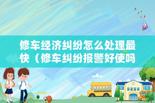 修車經濟糾紛怎么處理最快（修車糾紛報警好使嗎?）