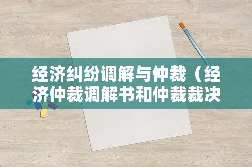 經濟糾紛調解與仲裁（經濟仲裁調解書和仲裁裁決書的區別）