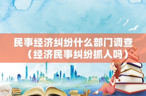 民事經濟糾紛什么部門調查（經濟民事糾紛抓人嗎）