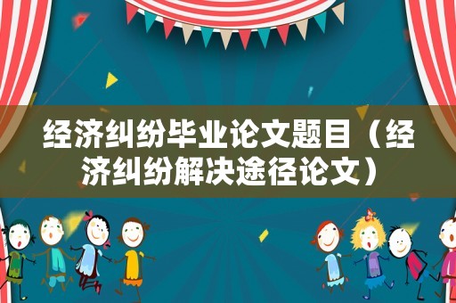 經濟糾紛畢業論文題目（經濟糾紛解決途徑論文）