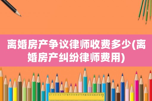 離婚房產(chǎn)爭議律師收費(fèi)多少(離婚房產(chǎn)糾紛律師費(fèi)用)