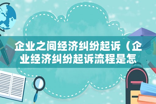 企業之間經濟糾紛起訴（企業經濟糾紛起訴流程是怎樣的）