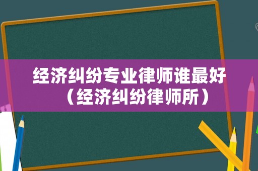 經(jīng)濟(jì)糾紛專(zhuān)業(yè)律師誰(shuí)最好（經(jīng)濟(jì)糾紛律師所）