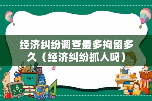 經濟糾紛調查最多拘留多久（經濟糾紛抓人嗎）