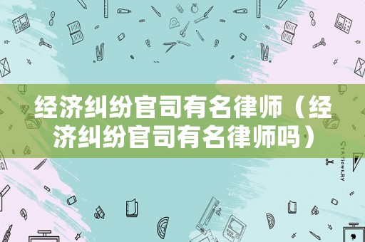 經濟糾紛官司有名律師（經濟糾紛官司有名律師嗎）