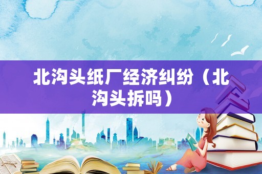 北溝頭紙廠經濟糾紛（北溝頭拆嗎）