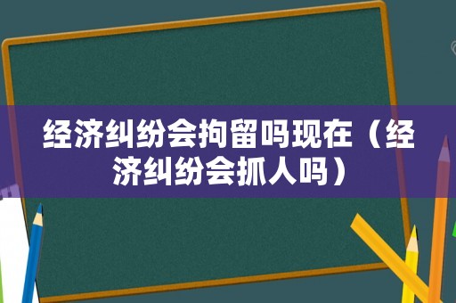 經濟糾紛會拘留嗎現在（經濟糾紛會抓人嗎）