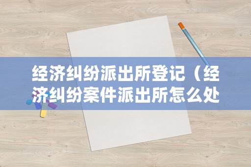 經濟糾紛派出所登記（經濟糾紛案件派出所怎么處理）