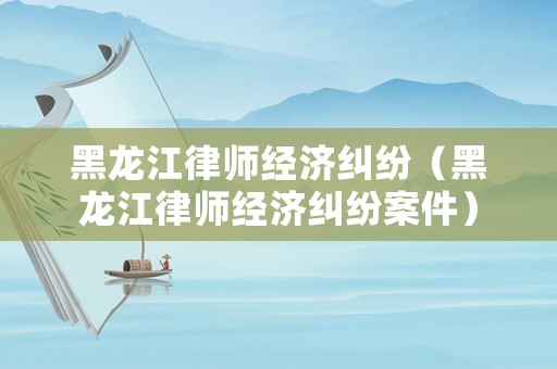 黑龍江律師經(jīng)濟(jì)糾紛（黑龍江律師經(jīng)濟(jì)糾紛案件）