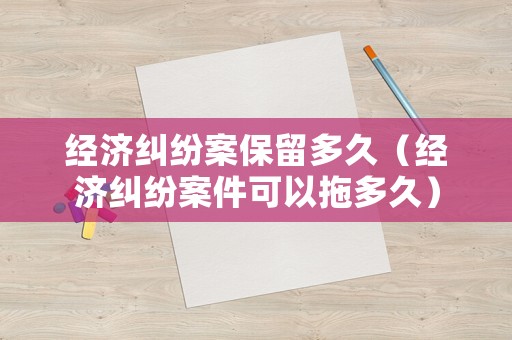 經濟糾紛案保留多久（經濟糾紛案件可以拖多久）