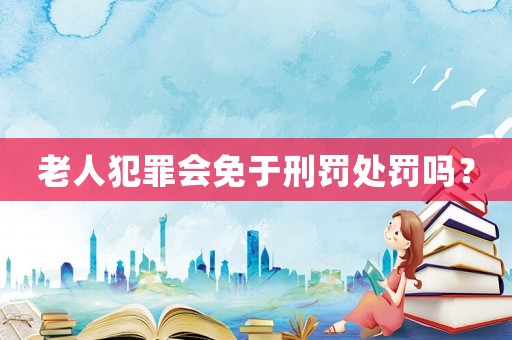 老人犯罪會免于刑罰處罰嗎？