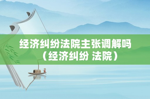 經濟糾紛法院主張調解嗎（經濟糾紛 法院）