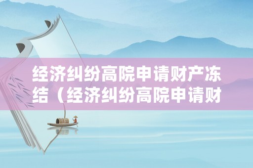 經(jīng)濟(jì)糾紛高院申請財產(chǎn)凍結(jié)（經(jīng)濟(jì)糾紛高院申請財產(chǎn)凍結(jié)多久）