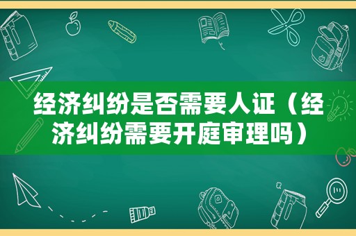 經(jīng)濟(jì)糾紛是否需要人證（經(jīng)濟(jì)糾紛需要開(kāi)庭審理嗎）