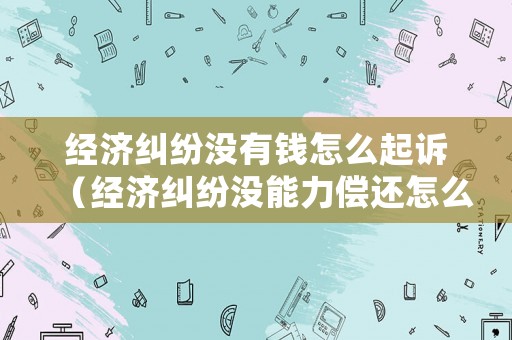 經濟糾紛沒有錢怎么起訴（經濟糾紛沒能力償還怎么辦）
