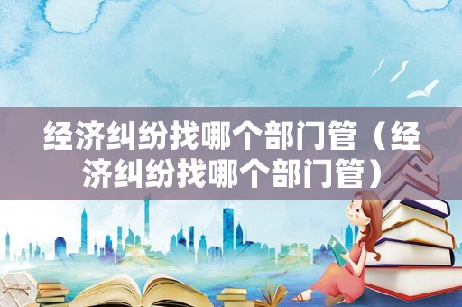 經濟糾紛找哪個部門管（經濟糾紛找哪個部門管）