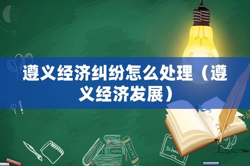 遵義經濟糾紛怎么處理（遵義經濟發展）