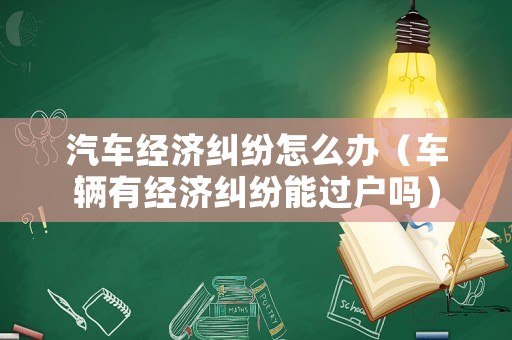 汽車經(jīng)濟(jì)糾紛怎么辦（車輛有經(jīng)濟(jì)糾紛能過戶嗎）