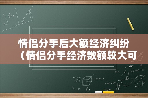 情侶分手后大額經濟糾紛（情侶分手經濟數額較大可以告詐騙嗎）