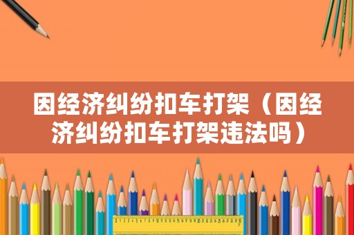 因經濟糾紛扣車打架（因經濟糾紛扣車打架違法嗎）