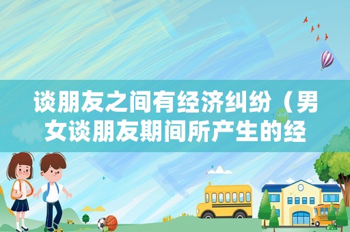 談朋友之間有經(jīng)濟糾紛（男女談朋友期間所產(chǎn)生的經(jīng)濟糾紛公安局）