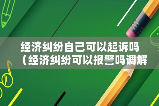 經(jīng)濟(jì)糾紛自己可以起訴嗎（經(jīng)濟(jì)糾紛可以報警嗎調(diào)解嗎）