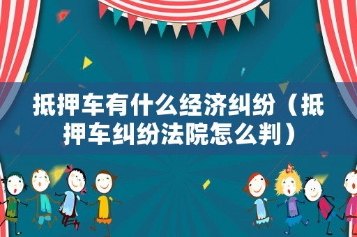 抵押車有什么經(jīng)濟糾紛（抵押車糾紛法院怎么判）