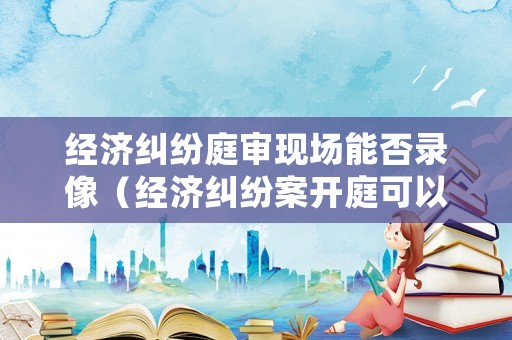 經濟糾紛庭審現場能否錄像（經濟糾紛案開庭可以旁聽嗎）