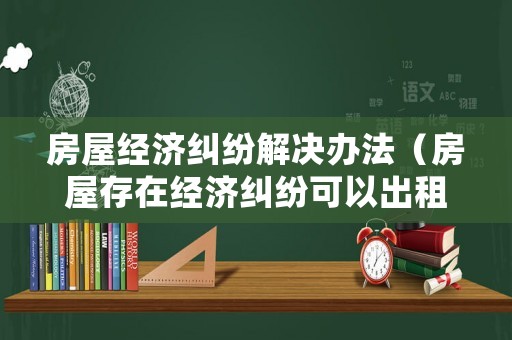 房屋經濟糾紛解決辦法（房屋存在經濟糾紛可以出租嗎）