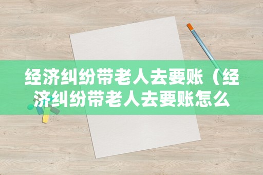 經濟糾紛帶老人去要賬（經濟糾紛帶老人去要賬怎么處理）