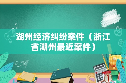 湖州經濟糾紛案件（浙江省湖州最近案件）