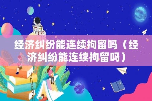 經濟糾紛能連續拘留嗎（經濟糾紛能連續拘留嗎）