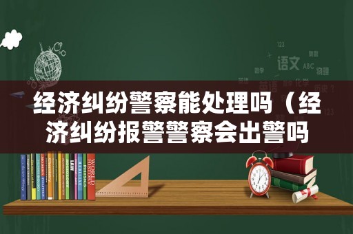 經濟糾紛警察能處理嗎（經濟糾紛報警警察會出警嗎）