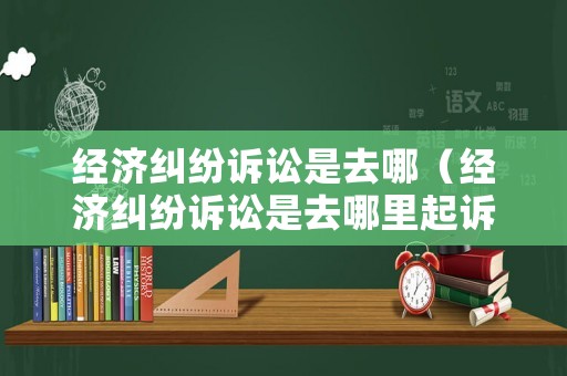 經(jīng)濟(jì)糾紛訴訟是去哪（經(jīng)濟(jì)糾紛訴訟是去哪里起訴）