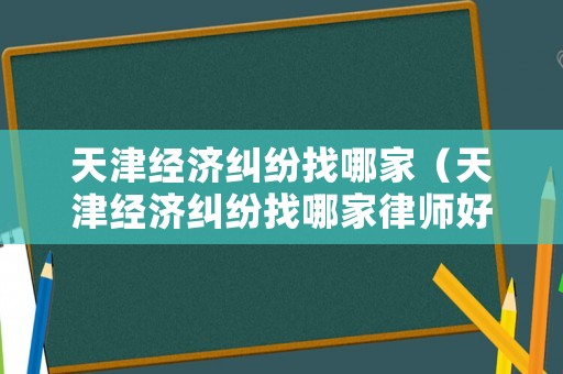 天津經濟糾紛找哪家（天津經濟糾紛找哪家律師好）