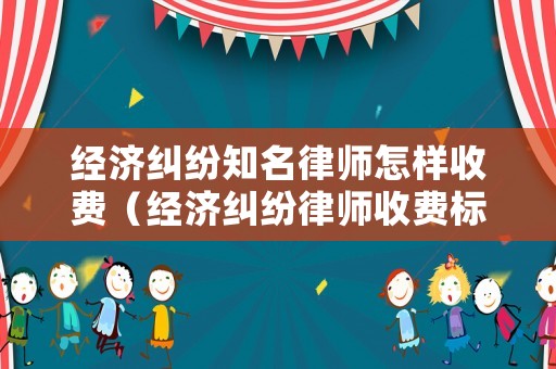 經濟糾紛知名律師怎樣收費（經濟糾紛律師收費標準最新規定出臺）