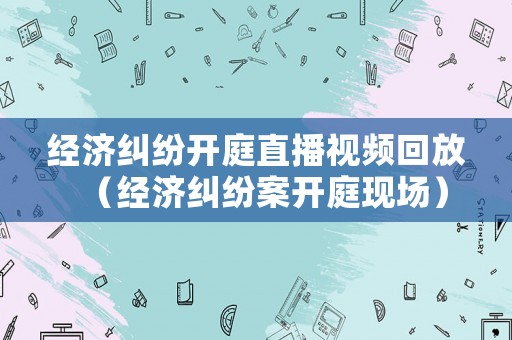 經濟糾紛開庭直播視頻回放（經濟糾紛案開庭現場）