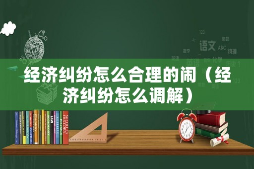 經(jīng)濟(jì)糾紛怎么合理的鬧（經(jīng)濟(jì)糾紛怎么調(diào)解）
