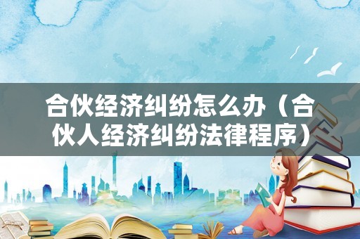 合伙經濟糾紛怎么辦（合伙人經濟糾紛法律程序）