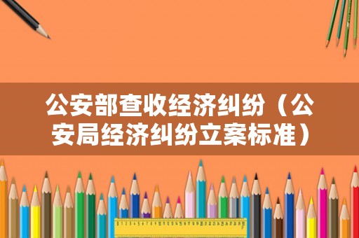 公安部查收經濟糾紛（公安局經濟糾紛立案標準）